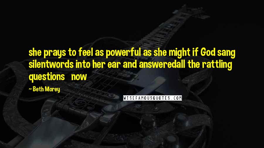 Beth Morey Quotes: she prays to feel as powerful as she might if God sang silentwords into her ear and answeredall the rattling questions now
