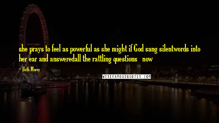 Beth Morey Quotes: she prays to feel as powerful as she might if God sang silentwords into her ear and answeredall the rattling questions   now