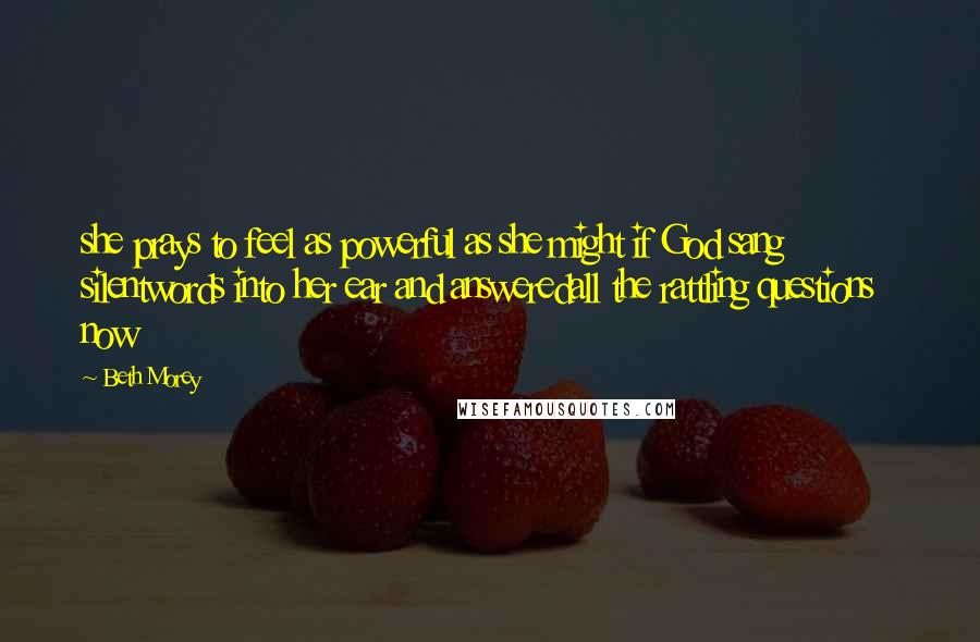 Beth Morey Quotes: she prays to feel as powerful as she might if God sang silentwords into her ear and answeredall the rattling questions now