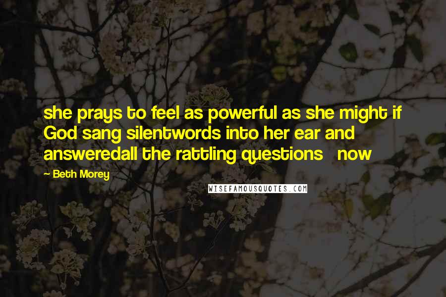 Beth Morey Quotes: she prays to feel as powerful as she might if God sang silentwords into her ear and answeredall the rattling questions   now