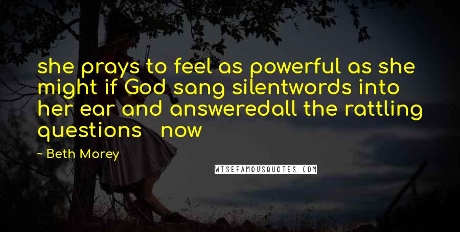 Beth Morey Quotes: she prays to feel as powerful as she might if God sang silentwords into her ear and answeredall the rattling questions now
