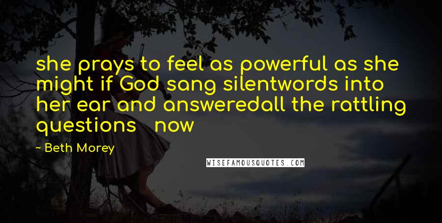 Beth Morey Quotes: she prays to feel as powerful as she might if God sang silentwords into her ear and answeredall the rattling questions   now