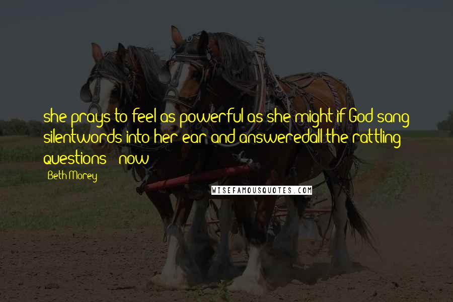 Beth Morey Quotes: she prays to feel as powerful as she might if God sang silentwords into her ear and answeredall the rattling questions now