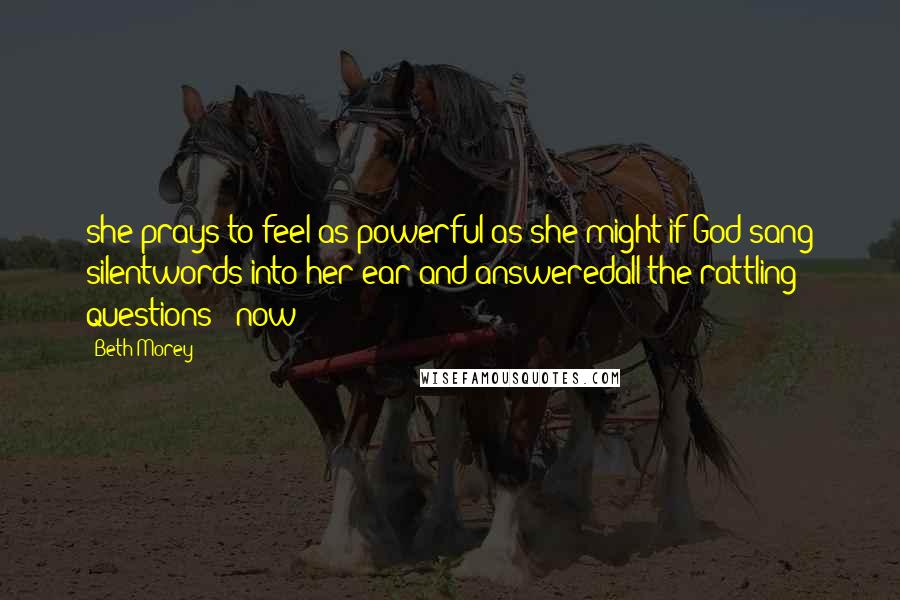 Beth Morey Quotes: she prays to feel as powerful as she might if God sang silentwords into her ear and answeredall the rattling questions   now