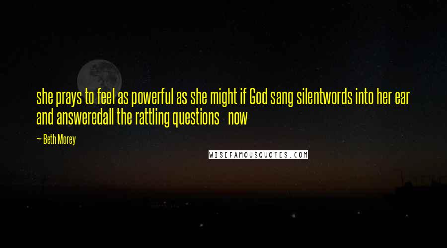 Beth Morey Quotes: she prays to feel as powerful as she might if God sang silentwords into her ear and answeredall the rattling questions now
