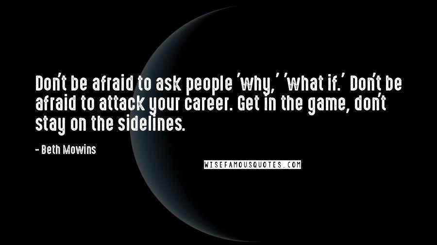 Beth Mowins Quotes: Don't be afraid to ask people 'why,' 'what if.' Don't be afraid to attack your career. Get in the game, don't stay on the sidelines.