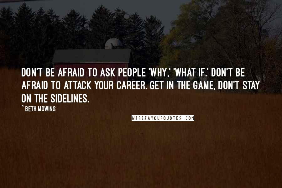 Beth Mowins Quotes: Don't be afraid to ask people 'why,' 'what if.' Don't be afraid to attack your career. Get in the game, don't stay on the sidelines.