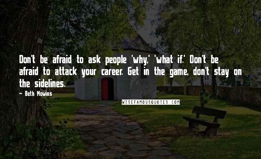 Beth Mowins Quotes: Don't be afraid to ask people 'why,' 'what if.' Don't be afraid to attack your career. Get in the game, don't stay on the sidelines.