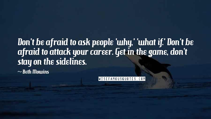 Beth Mowins Quotes: Don't be afraid to ask people 'why,' 'what if.' Don't be afraid to attack your career. Get in the game, don't stay on the sidelines.