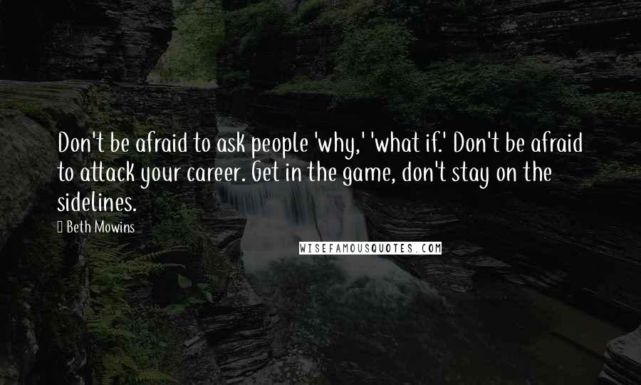 Beth Mowins Quotes: Don't be afraid to ask people 'why,' 'what if.' Don't be afraid to attack your career. Get in the game, don't stay on the sidelines.