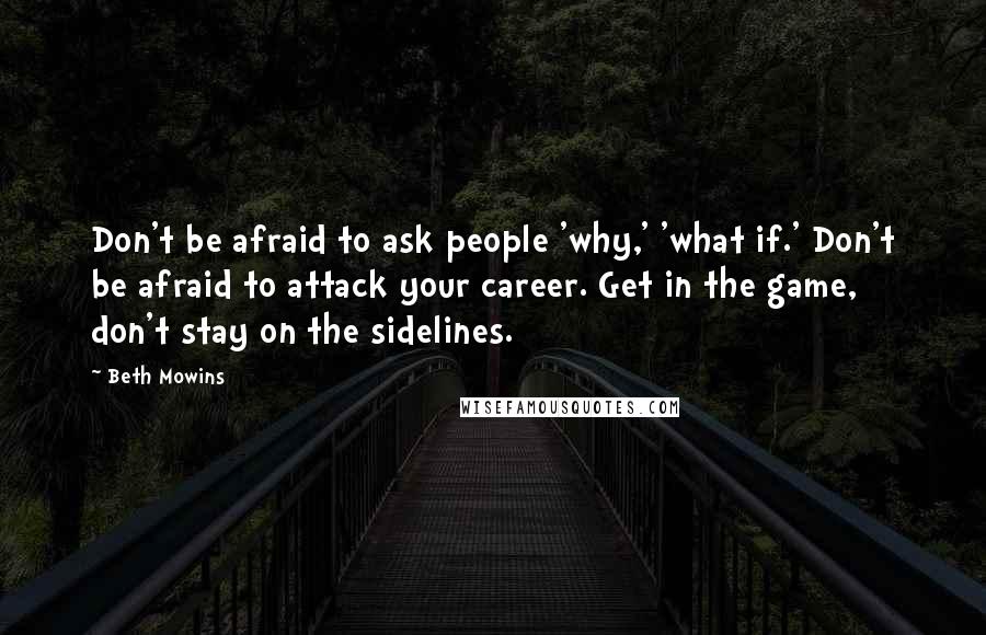 Beth Mowins Quotes: Don't be afraid to ask people 'why,' 'what if.' Don't be afraid to attack your career. Get in the game, don't stay on the sidelines.
