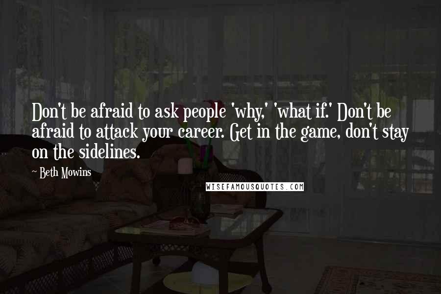 Beth Mowins Quotes: Don't be afraid to ask people 'why,' 'what if.' Don't be afraid to attack your career. Get in the game, don't stay on the sidelines.