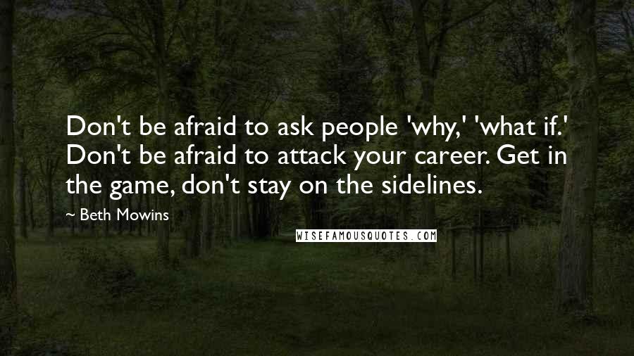 Beth Mowins Quotes: Don't be afraid to ask people 'why,' 'what if.' Don't be afraid to attack your career. Get in the game, don't stay on the sidelines.