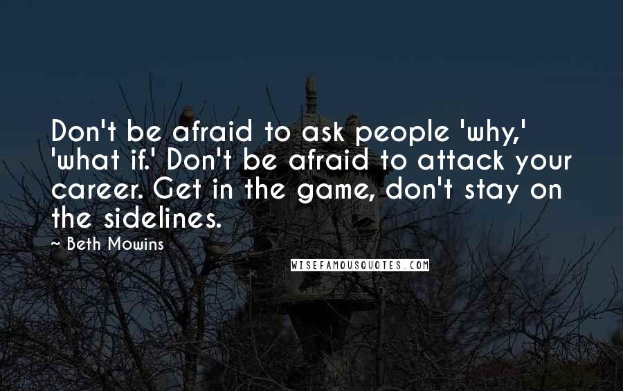 Beth Mowins Quotes: Don't be afraid to ask people 'why,' 'what if.' Don't be afraid to attack your career. Get in the game, don't stay on the sidelines.