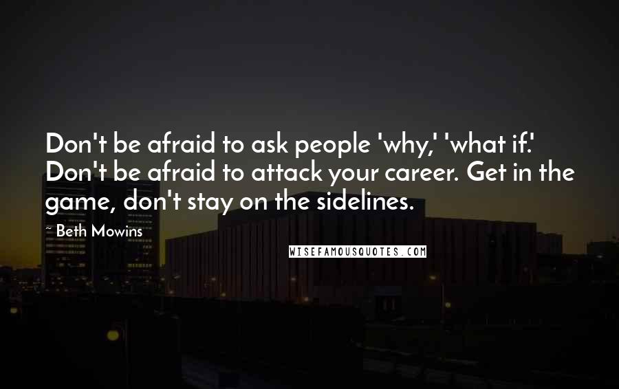 Beth Mowins Quotes: Don't be afraid to ask people 'why,' 'what if.' Don't be afraid to attack your career. Get in the game, don't stay on the sidelines.