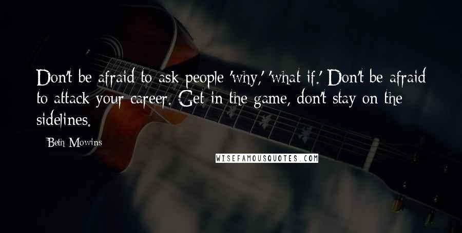 Beth Mowins Quotes: Don't be afraid to ask people 'why,' 'what if.' Don't be afraid to attack your career. Get in the game, don't stay on the sidelines.