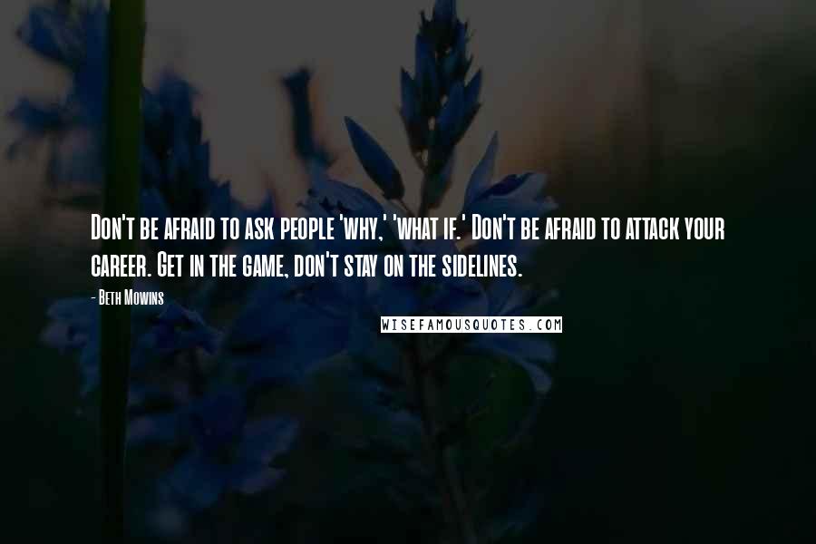 Beth Mowins Quotes: Don't be afraid to ask people 'why,' 'what if.' Don't be afraid to attack your career. Get in the game, don't stay on the sidelines.