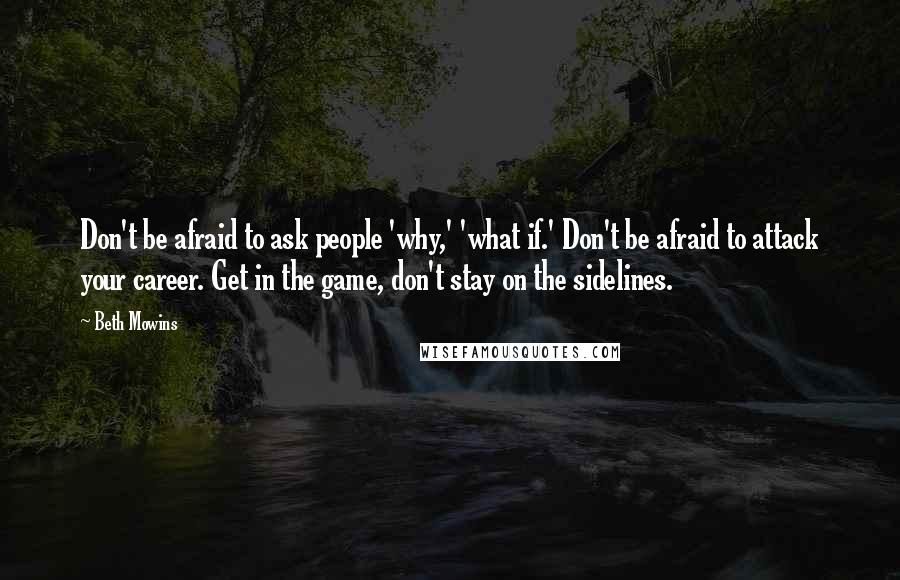 Beth Mowins Quotes: Don't be afraid to ask people 'why,' 'what if.' Don't be afraid to attack your career. Get in the game, don't stay on the sidelines.