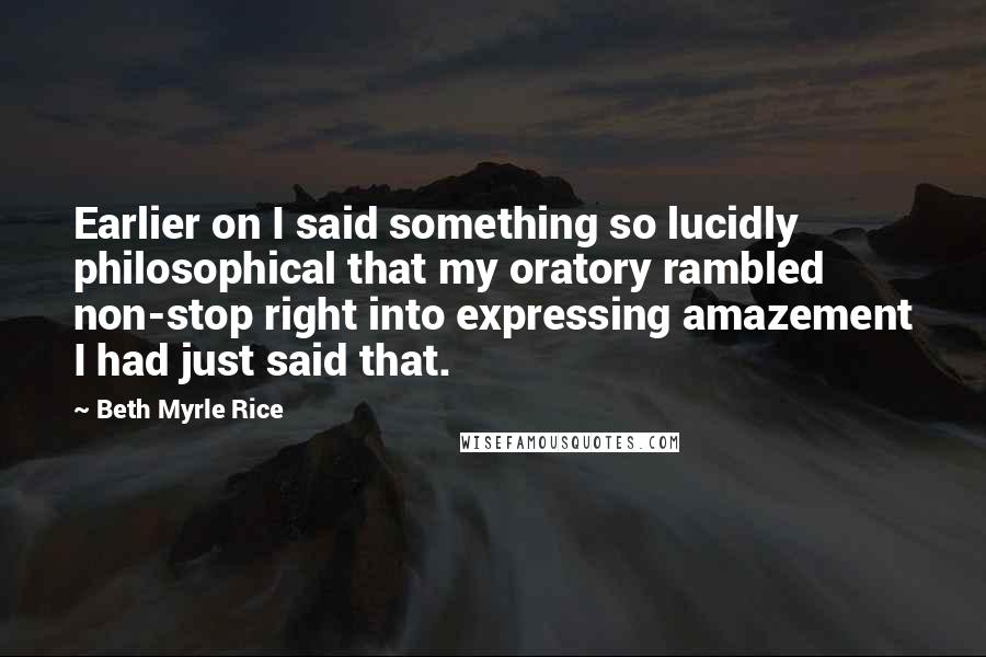 Beth Myrle Rice Quotes: Earlier on I said something so lucidly philosophical that my oratory rambled non-stop right into expressing amazement I had just said that.
