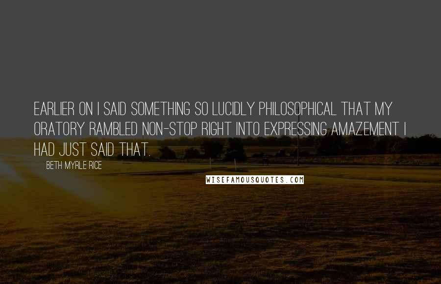 Beth Myrle Rice Quotes: Earlier on I said something so lucidly philosophical that my oratory rambled non-stop right into expressing amazement I had just said that.
