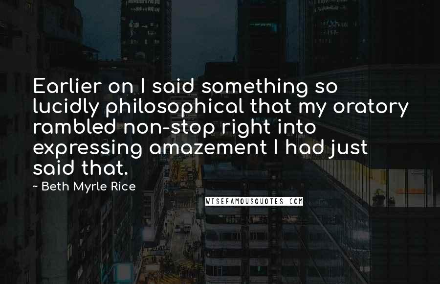 Beth Myrle Rice Quotes: Earlier on I said something so lucidly philosophical that my oratory rambled non-stop right into expressing amazement I had just said that.