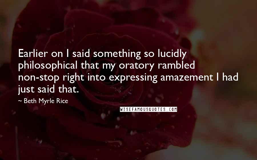 Beth Myrle Rice Quotes: Earlier on I said something so lucidly philosophical that my oratory rambled non-stop right into expressing amazement I had just said that.