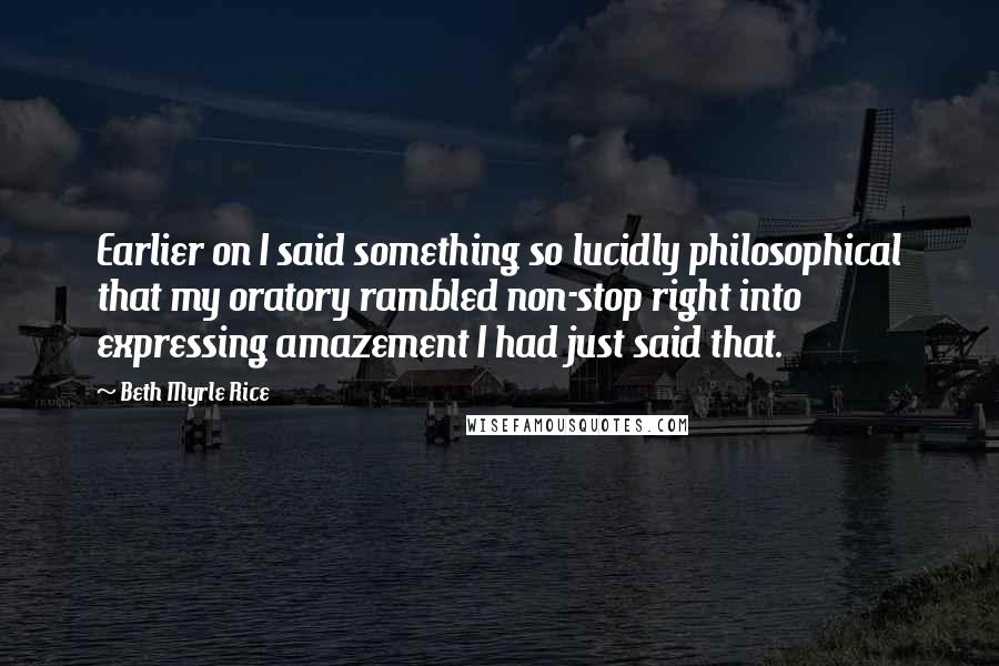 Beth Myrle Rice Quotes: Earlier on I said something so lucidly philosophical that my oratory rambled non-stop right into expressing amazement I had just said that.