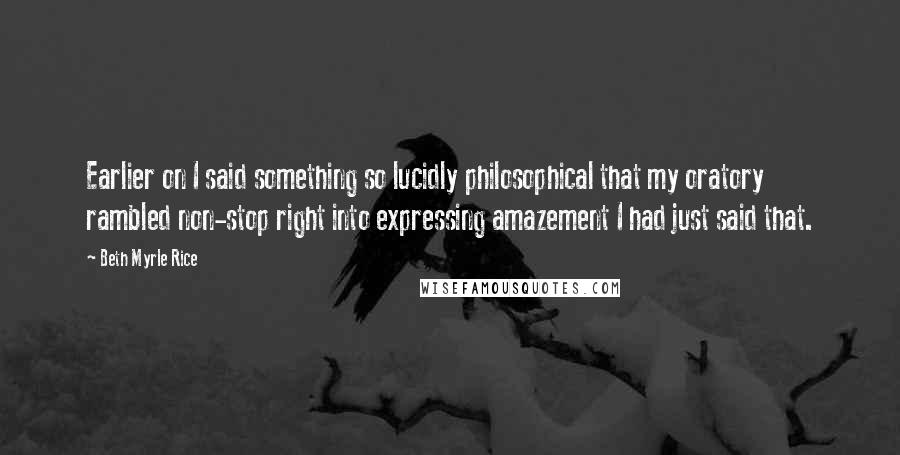 Beth Myrle Rice Quotes: Earlier on I said something so lucidly philosophical that my oratory rambled non-stop right into expressing amazement I had just said that.