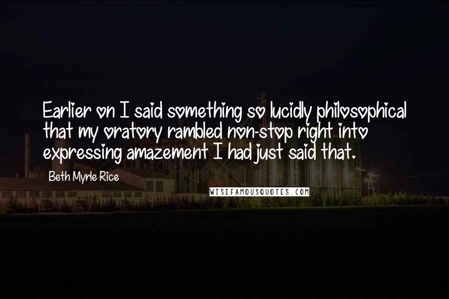 Beth Myrle Rice Quotes: Earlier on I said something so lucidly philosophical that my oratory rambled non-stop right into expressing amazement I had just said that.