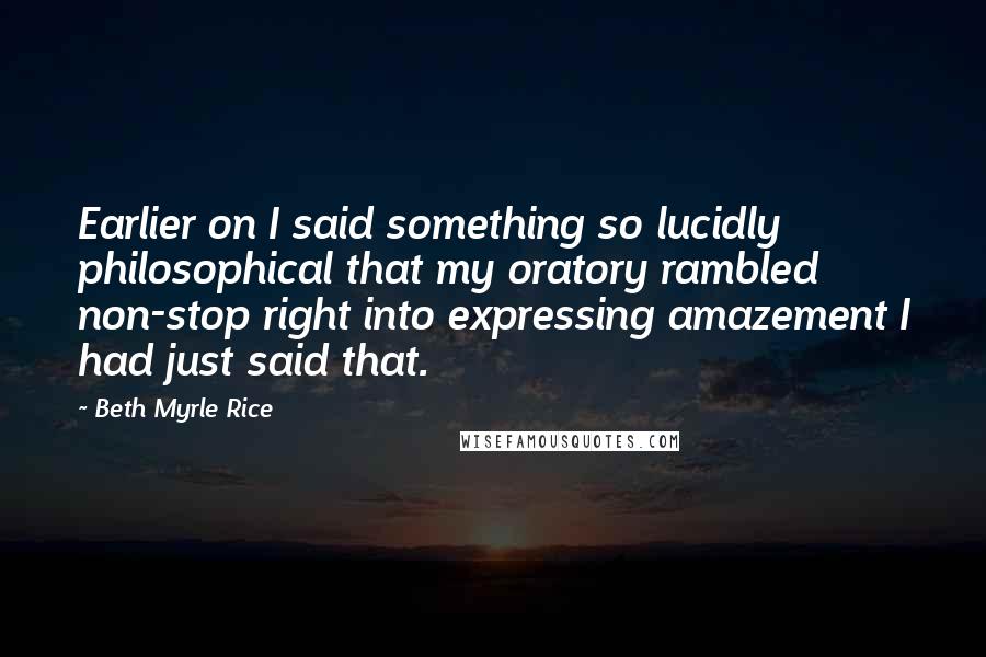 Beth Myrle Rice Quotes: Earlier on I said something so lucidly philosophical that my oratory rambled non-stop right into expressing amazement I had just said that.