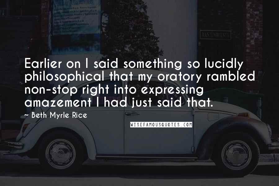 Beth Myrle Rice Quotes: Earlier on I said something so lucidly philosophical that my oratory rambled non-stop right into expressing amazement I had just said that.