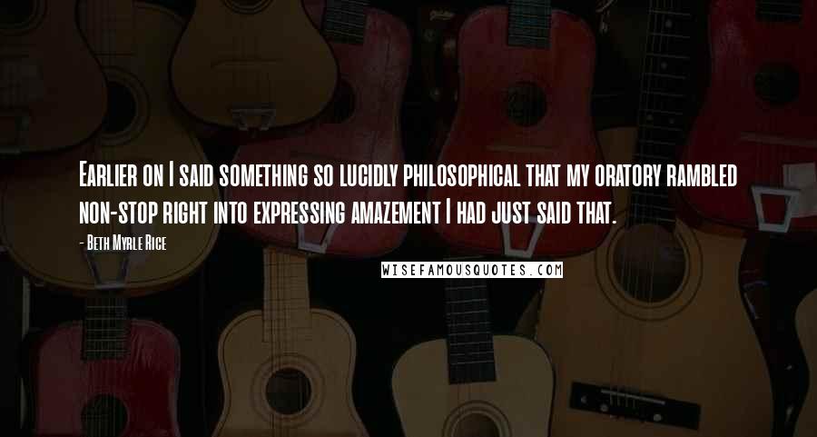 Beth Myrle Rice Quotes: Earlier on I said something so lucidly philosophical that my oratory rambled non-stop right into expressing amazement I had just said that.
