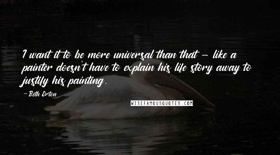 Beth Orton Quotes: I want it to be more universal than that - like a painter doesn't have to explain his life story away to justify his painting.