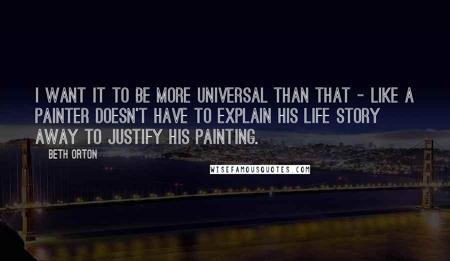 Beth Orton Quotes: I want it to be more universal than that - like a painter doesn't have to explain his life story away to justify his painting.