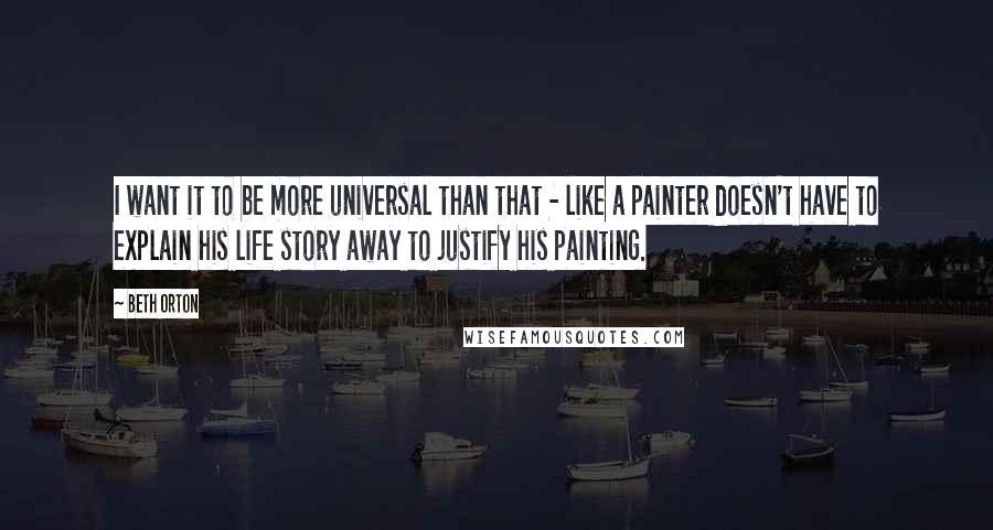 Beth Orton Quotes: I want it to be more universal than that - like a painter doesn't have to explain his life story away to justify his painting.