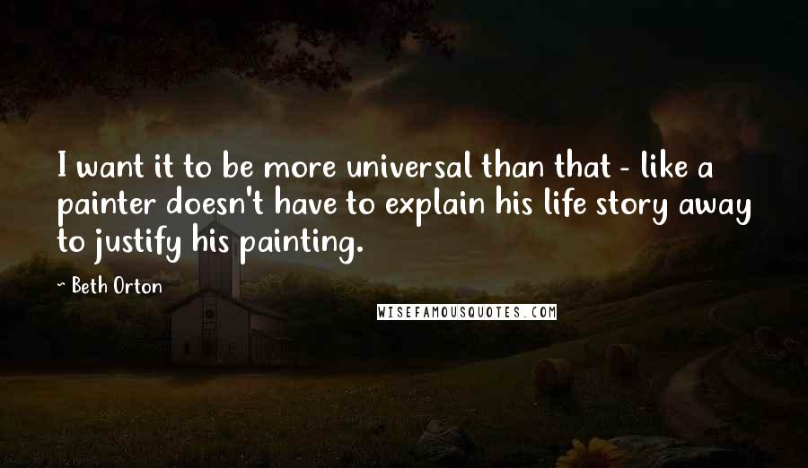 Beth Orton Quotes: I want it to be more universal than that - like a painter doesn't have to explain his life story away to justify his painting.