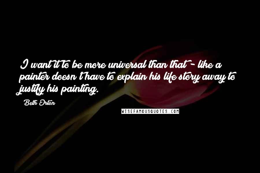 Beth Orton Quotes: I want it to be more universal than that - like a painter doesn't have to explain his life story away to justify his painting.