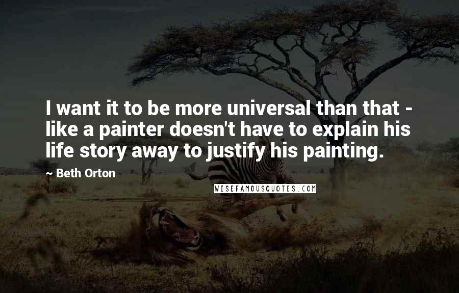 Beth Orton Quotes: I want it to be more universal than that - like a painter doesn't have to explain his life story away to justify his painting.