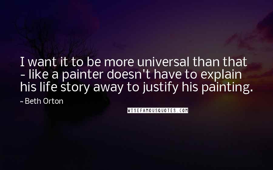 Beth Orton Quotes: I want it to be more universal than that - like a painter doesn't have to explain his life story away to justify his painting.