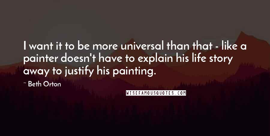 Beth Orton Quotes: I want it to be more universal than that - like a painter doesn't have to explain his life story away to justify his painting.