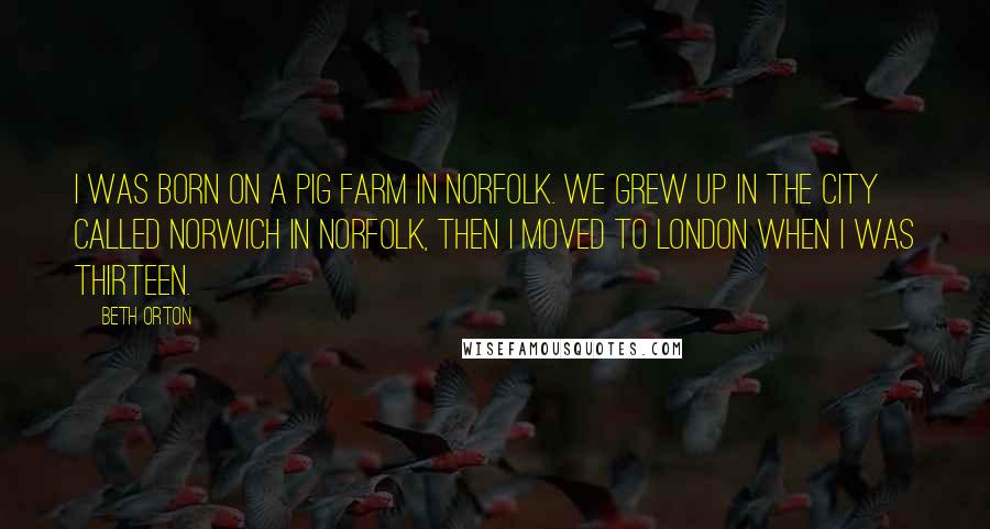 Beth Orton Quotes: I was born on a pig farm in Norfolk. We grew up in the city called Norwich in Norfolk, then I moved to London when I was thirteen.