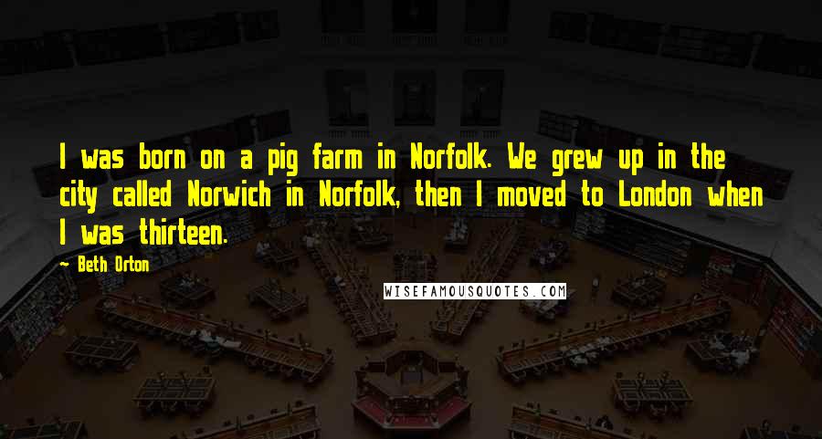 Beth Orton Quotes: I was born on a pig farm in Norfolk. We grew up in the city called Norwich in Norfolk, then I moved to London when I was thirteen.