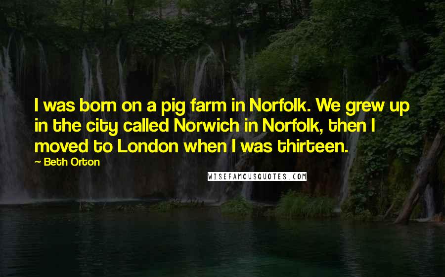Beth Orton Quotes: I was born on a pig farm in Norfolk. We grew up in the city called Norwich in Norfolk, then I moved to London when I was thirteen.