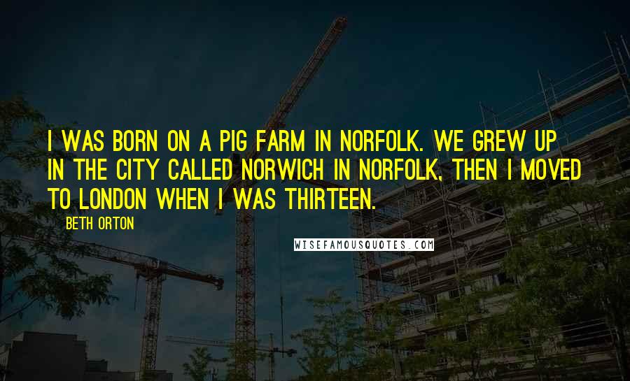 Beth Orton Quotes: I was born on a pig farm in Norfolk. We grew up in the city called Norwich in Norfolk, then I moved to London when I was thirteen.