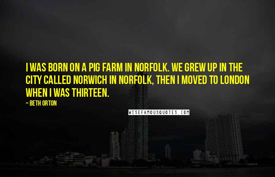 Beth Orton Quotes: I was born on a pig farm in Norfolk. We grew up in the city called Norwich in Norfolk, then I moved to London when I was thirteen.