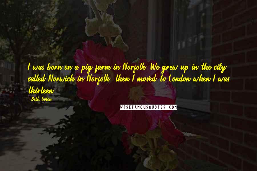 Beth Orton Quotes: I was born on a pig farm in Norfolk. We grew up in the city called Norwich in Norfolk, then I moved to London when I was thirteen.