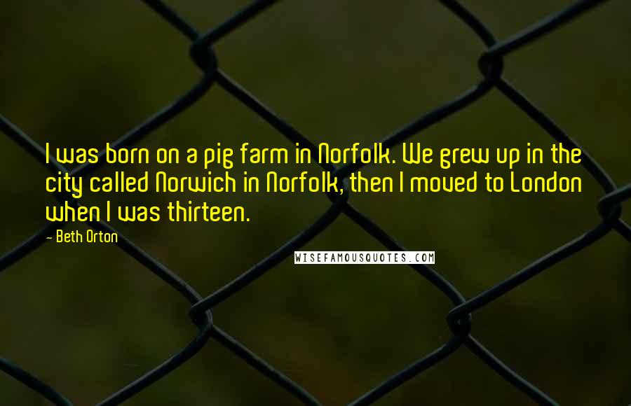 Beth Orton Quotes: I was born on a pig farm in Norfolk. We grew up in the city called Norwich in Norfolk, then I moved to London when I was thirteen.