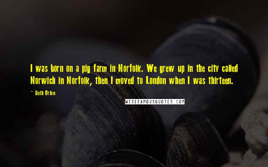 Beth Orton Quotes: I was born on a pig farm in Norfolk. We grew up in the city called Norwich in Norfolk, then I moved to London when I was thirteen.