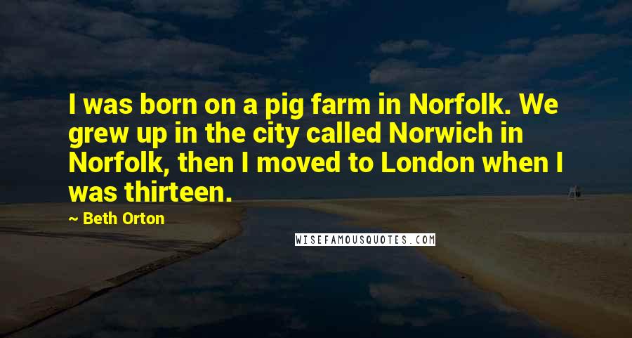 Beth Orton Quotes: I was born on a pig farm in Norfolk. We grew up in the city called Norwich in Norfolk, then I moved to London when I was thirteen.