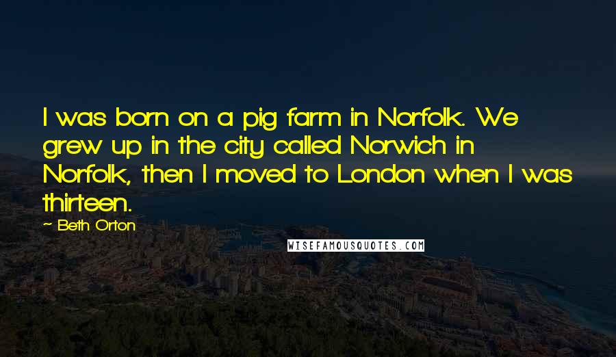 Beth Orton Quotes: I was born on a pig farm in Norfolk. We grew up in the city called Norwich in Norfolk, then I moved to London when I was thirteen.